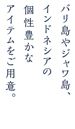 バリ島やジャワ島、インドネシアの個性豊かなアイテムをご用意。