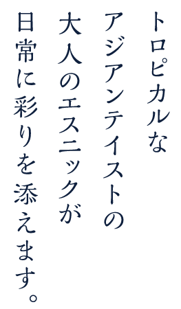 トロピカルなアジアンテイストがあなたの日常に彩りを添えます。